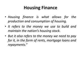 • Housing finance is what allows for the
production and consumption of housing.
• It refers to the money we use to build and
maintain the nation’s housing stock.
• But it also refers to the money we need to pay
for it, in the form of rents, mortgage loans and
repayments.”
Housing Finance
 