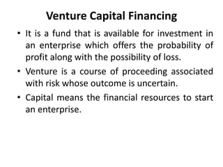 Venture Capital Financing
• It is a fund that is available for investment in
an enterprise which offers the probability of
profit along with the possibility of loss.
• Venture is a course of proceeding associated
with risk whose outcome is uncertain.
• Capital means the financial resources to start
an enterprise.
 