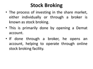 Stock Broking
• The process of investing in the share market,
either individually or through a broker is
known as stock broking.
• This is primarily done by opening a Demat
account.
• If done through a broker, he opens an
account, helping to operate through online
stock broking facility.
 