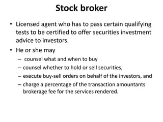 Stock broker
• Licensed agent who has to pass certain qualifying
tests to be certified to offer securities investment
advice to investors.
• He or she may
– counsel what and when to buy
– counsel whether to hold or sell securities,
– execute buy-sell orders on behalf of the investors, and
– charge a percentage of the transaction amountants
brokerage fee for the services rendered.
 