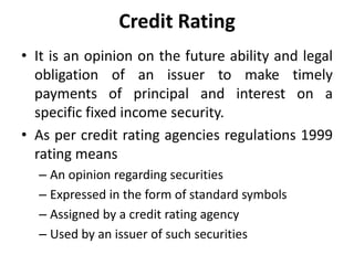 Credit Rating
• It is an opinion on the future ability and legal
obligation of an issuer to make timely
payments of principal and interest on a
specific fixed income security.
• As per credit rating agencies regulations 1999
rating means
– An opinion regarding securities
– Expressed in the form of standard symbols
– Assigned by a credit rating agency
– Used by an issuer of such securities
 