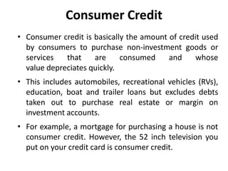 Consumer Credit
• Consumer credit is basically the amount of credit used
by consumers to purchase non-investment goods or
services that are consumed and whose
value depreciates quickly.
• This includes automobiles, recreational vehicles (RVs),
education, boat and trailer loans but excludes debts
taken out to purchase real estate or margin on
investment accounts.
• For example, a mortgage for purchasing a house is not
consumer credit. However, the 52 inch television you
put on your credit card is consumer credit.
 