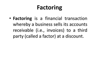Factoring
• Factoring is a financial transaction
whereby a business sells its accounts
receivable (i.e., invoices) to a third
party (called a factor) at a discount.
 