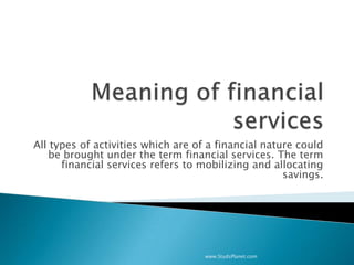 All types of activities which are of a financial nature could
be brought under the term financial services. The term
financial services refers to mobilizing and allocating
savings.
www.StudsPlanet.com
 