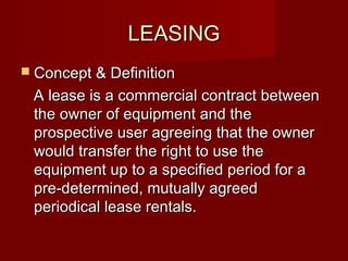 LLEEAASSIINNGG 
 CCoonncceepptt && DDeeffiinniittiioonn 
AA lleeaassee iiss aa ccoommmmeerrcciiaall ccoonnttrraacctt bbeettwweeeenn 
tthhee oowwnneerr ooff eeqquuiippmmeenntt aanndd tthhee 
pprroossppeeccttiivvee uusseerr aaggrreeeeiinngg tthhaatt tthhee oowwnneerr 
wwoouulldd ttrraannssffeerr tthhee rriigghhtt ttoo uussee tthhee 
eeqquuiippmmeenntt uupp ttoo aa ssppeecciiffiieedd ppeerriioodd ffoorr aa 
pprree--ddeetteerrmmiinneedd,, mmuuttuuaallllyy aaggrreeeedd 
ppeerriiooddiiccaall lleeaassee rreennttaallss.. 
 