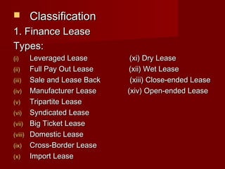  CCllaassssiiffiiccaattiioonn 
11.. FFiinnaannccee LLeeaassee 
TTyyppeess:: 
((ii)) LLeevveerraaggeedd LLeeaassee ((xxii)) DDrryy LLeeaassee 
((iiii)) FFuullll PPaayy OOuutt LLeeaassee ((xxiiii)) WWeett LLeeaassee 
((iiiiii)) SSaallee aanndd LLeeaassee BBaacckk ((xxiiiiii)) CClloossee--eennddeedd LLeeaassee 
((iivv)) MMaannuuffaaccttuurreerr LLeeaassee ((xxiivv)) OOppeenn--eennddeedd LLeeaassee 
((vv)) TTrriippaarrttiittee LLeeaassee 
((vvii)) SSyynnddiiccaatteedd LLeeaassee 
((vviiii)) BBiigg TTiicckkeett LLeeaassee 
((vviiiiii)) DDoommeessttiicc LLeeaassee 
((iixx)) CCrroossss--BBoorrddeerr LLeeaassee 
((xx)) IImmppoorrtt LLeeaassee 
 