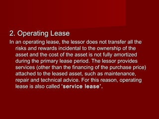 22.. OOppeerraattiinngg LLeeaassee 
IInn aann ooppeerraattiinngg lleeaassee,, tthhee lleessssoorr ddooeess nnoott ttrraannssffeerr aallll tthhee 
rriisskkss aanndd rreewwaarrddss iinncciiddeennttaall ttoo tthhee oowwnneerrsshhiipp ooff tthhee 
aasssseett aanndd tthhee ccoosstt ooff tthhee aasssseett iiss nnoott ffuullllyy aammoorrttiizzeedd 
dduurriinngg tthhee pprriimmaarryy lleeaassee ppeerriioodd.. TThhee lleessssoorr pprroovviiddeess 
sseerrvviicceess ((ootthheerr tthhaann tthhee ffiinnaanncciinngg ooff tthhee ppuurrcchhaassee pprriiccee)) 
aattttaacchheedd ttoo tthhee lleeaasseedd aasssseett,, ssuucchh aass mmaaiinntteennaannccee,, 
rreeppaaiirr aanndd tteecchhnniiccaall aaddvviiccee.. FFoorr tthhiiss rreeaassoonn,, ooppeerraattiinngg 
lleeaassee iiss aallssoo ccaalllleedd ‘‘sseerrvviiccee lleeaassee’’.. 
 