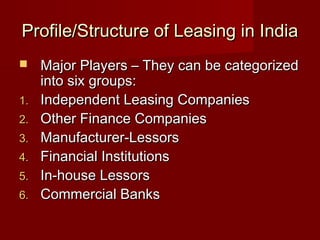 Profile/Structure ooff LLeeaassiinngg iinn IInnddiiaa 
 MMaajjoorr PPllaayyeerrss –– TThheeyy ccaann bbee ccaatteeggoorriizzeedd 
iinnttoo ssiixx ggrroouuppss:: 
11.. IInnddeeppeennddeenntt LLeeaassiinngg CCoommppaanniieess 
22.. OOtthheerr FFiinnaannccee CCoommppaanniieess 
33.. MMaannuuffaaccttuurreerr--LLeessssoorrss 
44.. FFiinnaanncciiaall IInnssttiittuuttiioonnss 
55.. IInn--hhoouussee LLeessssoorrss 
66.. CCoommmmeerrcciiaall BBaannkkss 
 