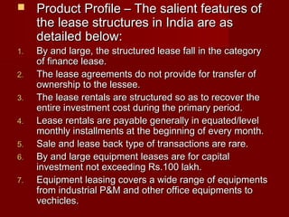  Product Profile –– TThhee ssaalliieenntt ffeeaattuurreess ooff 
tthhee lleeaassee ssttrruuccttuurreess iinn IInnddiiaa aarree aass 
ddeettaaiilleedd bbeellooww:: 
11.. BByy aanndd llaarrggee,, tthhee ssttrruuccttuurreedd lleeaassee ffaallll iinn tthhee ccaatteeggoorryy 
ooff ffiinnaannccee lleeaassee.. 
22.. TThhee lleeaassee aaggrreeeemmeennttss ddoo nnoott pprroovviiddee ffoorr ttrraannssffeerr ooff 
oowwnneerrsshhiipp ttoo tthhee lleesssseeee.. 
33.. TThhee lleeaassee rreennttaallss aarree ssttrruuccttuurreedd ssoo aass ttoo rreeccoovveerr tthhee 
eennttiirree iinnvveessttmmeenntt ccoosstt dduurriinngg tthhee pprriimmaarryy ppeerriioodd.. 
44.. LLeeaassee rreennttaallss aarree ppaayyaabbllee ggeenneerraallllyy iinn eeqquuaatteedd//lleevveell 
mmoonntthhllyy iinnssttaallllmmeennttss aatt tthhee bbeeggiinnnniinngg ooff eevveerryy mmoonntthh.. 
55.. SSaallee aanndd lleeaassee bbaacckk ttyyppee ooff ttrraannssaaccttiioonnss aarree rraarree.. 
66.. BByy aanndd llaarrggee eeqquuiippmmeenntt lleeaasseess aarree ffoorr ccaappiittaall 
iinnvveessttmmeenntt nnoott eexxcceeeeddiinngg RRss..110000 llaakkhh.. 
77.. EEqquuiippmmeenntt lleeaassiinngg ccoovveerrss aa wwiiddee rraannggee ooff eeqquuiippmmeennttss 
ffrroomm iinndduussttrriiaall PP&&MM aanndd ootthheerr ooffffiiccee eeqquuiippmmeennttss ttoo 
vveecchhiicclleess.. 
 