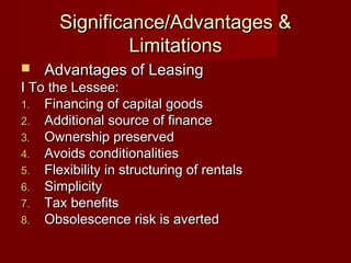 Significance/AAddvvaannttaaggeess && 
LLiimmiittaattiioonnss 
 AAddvvaannttaaggeess ooff LLeeaassiinngg 
II TToo tthhee LLeesssseeee:: 
11.. FFiinnaanncciinngg ooff ccaappiittaall ggooooddss 
22.. AAddddiittiioonnaall ssoouurrccee ooff ffiinnaannccee 
33.. OOwwnneerrsshhiipp pprreesseerrvveedd 
44.. AAvvooiiddss ccoonnddiittiioonnaalliittiieess 
55.. FFlleexxiibbiilliittyy iinn ssttrruuccttuurriinngg ooff rreennttaallss 
66.. SSiimmpplliicciittyy 
77.. TTaaxx bbeenneeffiittss 
88.. OObbssoolleesscceennccee rriisskk iiss aavveerrtteedd 
 