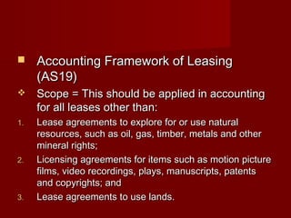 Accounting FFrraammeewwoorrkk ooff LLeeaassiinngg 
((AASS1199)) 
 SSccooppee == TThhiiss sshhoouulldd bbee aapppplliieedd iinn aaccccoouunnttiinngg 
ffoorr aallll lleeaasseess ootthheerr tthhaann:: 
11.. LLeeaassee aaggrreeeemmeennttss ttoo eexxpplloorree ffoorr oorr uussee nnaattuurraall 
rreessoouurrcceess,, ssuucchh aass ooiill,, ggaass,, ttiimmbbeerr,, mmeettaallss aanndd ootthheerr 
mmiinneerraall rriigghhttss;; 
22.. LLiicceennssiinngg aaggrreeeemmeennttss ffoorr iitteemmss ssuucchh aass mmoottiioonn ppiiccttuurree 
ffiillmmss,, vviiddeeoo rreeccoorrddiinnggss,, ppllaayyss,, mmaannuussccrriippttss,, ppaatteennttss 
aanndd ccooppyyrriigghhttss;; aanndd 
33.. LLeeaassee aaggrreeeemmeennttss ttoo uussee llaannddss.. 
 