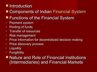  IInnttrroodduuccttiioonn 
 CCoommppoonneennttss ooff IInnddiiaann FFiinnaanncciiaall SSyysstteemm 
 FFuunnccttiioonnss ooff tthhee FFiinnaanncciiaall SSyysstteemm 
• PPaayymmeenntt ssyysstteemm 
• PPoooolliinngg ooff ffuunnddss 
• TTrraannssffeerr ooff rreessoouurrcceess 
• RRiisskk mmaannaaggeemmeenntt 
• PPrriiccee iinnffoorrmmaattiioonn ffoorr ddeecceennttrraalliizzeedd ddeecciissiioonn mmaakkiinngg 
• PPrriiccee ddiissccoovveerryy pprroocceessss 
• LLiiqquuiiddiittyy 
• FFuunnggiibbiilliittyy 
 NNaattuurree aanndd RRoollee ooff FFiinnaanncciiaall IInnssttiittuuttiioonnss 
((IInntteerrmmeeddiiaarriieess)) aanndd FFiinnaanncciiaall MMaarrkkeettss 
 