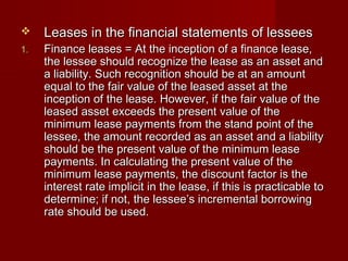  Leases iinn tthhee ffiinnaanncciiaall ssttaatteemmeennttss ooff lleesssseeeess 
11.. FFiinnaannccee lleeaasseess == AAtt tthhee iinncceeppttiioonn ooff aa ffiinnaannccee lleeaassee,, 
tthhee lleesssseeee sshhoouulldd rreeccooggnniizzee tthhee lleeaassee aass aann aasssseett aanndd 
aa lliiaabbiilliittyy.. SSuucchh rreeccooggnniittiioonn sshhoouulldd bbee aatt aann aammoouunntt 
eeqquuaall ttoo tthhee ffaaiirr vvaalluuee ooff tthhee lleeaasseedd aasssseett aatt tthhee 
iinncceeppttiioonn ooff tthhee lleeaassee.. HHoowweevveerr,, iiff tthhee ffaaiirr vvaalluuee ooff tthhee 
lleeaasseedd aasssseett eexxcceeeeddss tthhee pprreesseenntt vvaalluuee ooff tthhee 
mmiinniimmuumm lleeaassee ppaayymmeennttss ffrroomm tthhee ssttaanndd ppooiinntt ooff tthhee 
lleesssseeee,, tthhee aammoouunntt rreeccoorrddeedd aass aann aasssseett aanndd aa lliiaabbiilliittyy 
sshhoouulldd bbee tthhee pprreesseenntt vvaalluuee ooff tthhee mmiinniimmuumm lleeaassee 
ppaayymmeennttss.. IInn ccaallccuullaattiinngg tthhee pprreesseenntt vvaalluuee ooff tthhee 
mmiinniimmuumm lleeaassee ppaayymmeennttss,, tthhee ddiissccoouunntt ffaaccttoorr iiss tthhee 
iinntteerreesstt rraattee iimmpplliicciitt iinn tthhee lleeaassee,, iiff tthhiiss iiss pprraaccttiiccaabbllee ttoo 
ddeetteerrmmiinnee;; iiff nnoott,, tthhee lleesssseeee’’ss iinnccrreemmeennttaall bboorrrroowwiinngg 
rraattee sshhoouulldd bbee uusseedd.. 
 