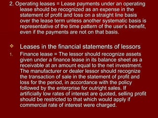 2. Operating leases = Lease payments uunnddeerr aann ooppeerraattiinngg 
lleeaassee sshhoouulldd bbee rreeccooggnniizzeedd aass aann eexxppeennssee iinn tthhee 
ssttaatteemmeenntt ooff pprrooffiitt aanndd lloossss oonn aa ssttrraaiigghhtt lliinnee bbaassiiss 
oovveerr tthhee lleeaassee tteerrmm uunnlleessss aannootthheerr ssyysstteemmaattiicc bbaassiiss iiss 
rreepprreesseennttaattiivvee ooff tthhee ttiimmee ppaatttteerrnn ooff tthhee uusseerr’’ss bbeenneeffiitt,, 
eevveenn iiff tthhee ppaayymmeennttss aarree nnoott oonn tthhaatt bbaassiiss.. 
 LLeeaasseess iinn tthhee ffiinnaanncciiaall ssttaatteemmeennttss ooff lleessssoorrss 
11.. FFiinnaannccee lleeaassee == TThhee lleessssoorr sshhoouulldd rreeccooggnniizzee aasssseettss 
ggiivveenn uunnddeerr aa ffiinnaannccee lleeaassee iinn iittss bbaallaannccee sshheeeett aass aa 
rreecceeiivvaabbllee aatt aann aammoouunntt eeqquuaall ttoo tthhee nneett iinnvveessttmmeenntt.. 
TThhee mmaannuuffaaccttuurreerr oorr ddeeaalleerr lleessssoorr sshhoouulldd rreeccooggnniizzee 
tthhee ttrraannssaaccttiioonn ooff ssaallee iinn tthhee ssttaatteemmeenntt ooff pprrooffiitt aanndd 
lloossss ffoorr tthhee ppeerriioodd,, iinn aaccccoorrddaannccee wwiitthh tthhee ppoolliiccyy 
ffoolllloowweedd bbyy tthhee eenntteerrpprriissee ffoorr oouuttrriigghhtt ssaalleess.. IIff 
aarrttiiffiicciiaallllyy llooww rraatteess ooff iinntteerreesstt aarree qquuootteedd,, sseelllliinngg pprrooffiitt 
sshhoouulldd bbee rreessttrriicctteedd ttoo tthhaatt wwhhiicchh wwoouulldd aappppllyy iiff 
ccoommmmeerrcciiaall rraattee ooff iinntteerreesstt wweerree cchhaarrggeedd.. 
 