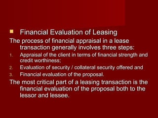 FFiinnaanncciiaall EEvvaalluuaattiioonn ooff LLeeaassiinngg 
TThhee pprroocceessss ooff ffiinnaanncciiaall aapppprraaiissaall iinn aa lleeaassee 
ttrraannssaaccttiioonn ggeenneerraallllyy iinnvvoollvveess tthhrreeee sstteeppss:: 
11.. AApppprraaiissaall ooff tthhee cclliieenntt iinn tteerrmmss ooff ffiinnaanncciiaall ssttrreennggtthh aanndd 
ccrreeddiitt wwoorrtthhiinneessss;; 
22.. EEvvaalluuaattiioonn ooff sseeccuurriittyy // ccoollllaatteerraall sseeccuurriittyy ooffffeerreedd aanndd 
33.. FFiinnaanncciiaall eevvaalluuaattiioonn ooff tthhee pprrooppoossaall.. 
TThhee mmoosstt ccrriittiiccaall ppaarrtt ooff aa lleeaassiinngg ttrraannssaaccttiioonn iiss tthhee 
ffiinnaanncciiaall eevvaalluuaattiioonn ooff tthhee pprrooppoossaall bbootthh ttoo tthhee 
lleessssoorr aanndd lleesssseeee.. 
 