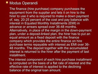 MMoodduuss OOppeerraannddii 
TThhee ffiinnaannccee ((hhiirree ppuurrcchhaassee)) ccoommppaannyy ppuurrcchhaasseess tthhee 
eeqquuiippmmeenntt ffrroomm tthhee ssuupppplliieerr aanndd lleettss iitt oonn hhiirree ttoo tthhee 
hhiirreerr ttoo uussee iitt wwhhoo iiss rreeqquuiirreedd ttoo mmaakkee aa ddoowwnn ppaayymmeenntt 
ooff,, ssaayy,, 2200--2255 ppeerrcceenntt ooff tthhee ccoosstt aanndd ppaayy bbaallaannccee wwiitthh 
iinntteerreesstt iinn EEqquuaatteedd MMoonntthhllyy IInnssttaallllmmeennttss ((EEMMII)) iinn 
aaddvvaannccee oorr aarrrreeaarrss sspprreeaadd oovveerr 3366--4488 mmoonntthhss.. 
AAlltteerrnnaattiivveellyy,, iinn ppllaaccee ooff tthhee mmaarrggiinn iinn tthhee ddoowwnn--ppaayymmeenntt 
ppllaann,, uunnddeerr aa ddeeppoossiitt--lliinnkkeedd ppllaann,, tthhee hhiirreerr hhaass ttoo ppuutt aann 
eeqquuaall aammoouunntt aass aa ffiixxeedd ddeeppoossiitt wwiitthh tthhee ffiinnaannccee 
ccoommppaannyy wwhhiicchh pprroovviiddeess tthhee eennttiirree ffiinnaannccee oonn hhiirree 
ppuurrcchhaassee tteerrmmss rreeppaayyaabbllee wwiitthh iinntteerreesstt aass EEMMII oovveerr 3366-- 
4488 mmoonntthhss.. TThhee ddeeppoossiitt ttooggeetthheerr wwiitthh tthhee aaccccuummuullaatteedd 
iinntteerreesstt iiss rreettuurrnneedd ttoo tthhee hhiirreerr aafftteerr tthhee ppaayymmeenntt ooff llaasstt 
iinnssttaallllmmeenntt.. 
TThhee iinntteerreesstt ccoommppoonneenntt ooff eeaacchh hhiirree ppuurrcchhaassee iinnssttaallllmmeenntt 
iiss ccoommppuutteedd oonn tthhee bbaassiiss ooff aa ffllaatt rraattee ooff iinntteerreesstt aanndd tthhee 
eeffffeeccttiivvee rraattee ooff iinntteerreesstt iiss aapppplliieedd ttoo tthhee ddeecclliinniinngg 
bbaallaannccee ooff tthhee oorriiggiinnaall llooaann aammoouunntt.. 
 