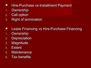  Hire-PPuurrcchhaassee vvss IInnssttaallllmmeenntt PPaayymmeenntt 
11.. OOwwnneerrsshhiipp 
22.. CCaallll ooppttiioonn 
33.. RRiigghhtt ooff tteerrmmiinnaattiioonn 
 LLeeaassee FFiinnaanncciinngg vvss HHiirree--PPuurrcchhaassee FFiinnaanncciinngg 
11.. OOwwnneerrsshhiipp 
22.. DDeepprreecciiaattiioonn 
33.. MMaaggnniittuuddee 
44.. EExxtteenntt 
55.. MMaaiinntteennaannccee 
66.. TTaaxx bbeenneeffiittss 
 
