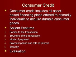 CCoonnssuummeerr CCrreeddiitt 
 CCoonnssuummeerr ccrreeddiitt iinncclluuddeess aallll aasssseett-- 
bbaasseedd ffiinnaanncciinngg ppllaannss ooffffeerreedd ttoo pprriimmaarriillyy 
iinnddiivviidduuaallss ttoo aaccqquuiirree dduurraabbllee ccoonnssuummeerr 
ggooooddss.. 
 SSaalliieenntt FFeeaattuurreess 
11.. PPaarrttiieess ttoo tthhee ttrraannssaaccttiioonn 
22.. SSttrruuccttuurree ooff tthhee ttrraannssaaccttiioonn 
33.. MMooddee ooff ppaayymmeenntt 
44.. PPaayymmeenntt ppeerriioodd aanndd rraattee ooff iinntteerreesstt 
55.. SSeeccuurriittyy 
 EEvvaalluuaattiioonn 
 