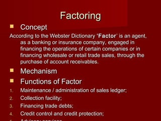 FFaaccttoorriinngg 
 CCoonncceepptt 
AAccccoorrddiinngg ttoo tthhee WWeebbsstteerr DDiiccttiioonnaarryy ‘‘FFaaccttoorr’’ iiss aann aaggeenntt,, 
aass aa bbaannkkiinngg oorr iinnssuurraannccee ccoommppaannyy,, eennggaaggeedd iinn 
ffiinnaanncciinngg tthhee ooppeerraattiioonnss ooff cceerrttaaiinn ccoommppaanniieess oorr iinn 
ffiinnaanncciinngg wwhhoolleessaallee oorr rreettaaiill ttrraaddee ssaalleess,, tthhrroouugghh tthhee 
ppuurrcchhaassee ooff aaccccoouunntt rreecceeiivvaabblleess.. 
 MMeecchhaanniissmm 
 FFuunnccttiioonnss ooff FFaaccttoorr 
11.. MMaaiinntteennaannccee // aaddmmiinniissttrraattiioonn ooff ssaalleess lleeddggeerr;; 
22.. CCoolllleeccttiioonn ffaacciilliittyy;; 
33.. FFiinnaanncciinngg ttrraaddee ddeebbttss;; 
44.. CCrreeddiitt ccoonnttrrooll aanndd ccrreeddiitt pprrootteeccttiioonn;; 
55.. AAddvviissoorryy sseerrvviicceess.. 
 