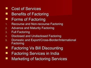  CCoosstt ooff SSeerrvviicceess 
 BBeenneeffiittss ooff FFaaccttoorriinngg 
 FFoorrmmss ooff FFaaccttoorriinngg 
11.. RReeccoouurrssee aanndd NNoonn--rreeccoouurrssee FFaaccttoorriinngg 
22.. AAddvvaannccee aanndd MMaattuurriittyy FFaaccttoorriinngg 
33.. FFuullll FFaaccttoorriinngg 
44.. DDiisscclloosseedd aanndd UUnnddiisscclloosseedd FFaaccttoorriinngg 
55.. DDoommeessttiicc aanndd EExxppoorrtt//CCrroossss--BBoorrddeerr//IInntteerrnnaattiioonnaall 
FFaaccttoorriinngg 
 FFaaccttoorriinngg VVss BBiillll DDiissccoouunnttiinngg 
 FFaaccttoorriinngg SSeerrvviicceess iinn IInnddiiaa 
 MMaarrkkeettiinngg ooff ffaaccttoorriinngg SSeerrvviicceess 
 