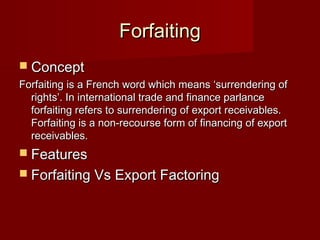 FFoorrffaaiittiinngg 
 CCoonncceepptt 
FFoorrffaaiittiinngg iiss aa FFrreenncchh wwoorrdd wwhhiicchh mmeeaannss ‘‘ssuurrrreennddeerriinngg ooff 
rriigghhttss’’.. IInn iinntteerrnnaattiioonnaall ttrraaddee aanndd ffiinnaannccee ppaarrllaannccee 
ffoorrffaaiittiinngg rreeffeerrss ttoo ssuurrrreennddeerriinngg ooff eexxppoorrtt rreecceeiivvaabblleess.. 
FFoorrffaaiittiinngg iiss aa nnoonn--rreeccoouurrssee ffoorrmm ooff ffiinnaanncciinngg ooff eexxppoorrtt 
rreecceeiivvaabblleess.. 
 FFeeaattuurreess 
 FFoorrffaaiittiinngg VVss EExxppoorrtt FFaaccttoorriinngg 
 