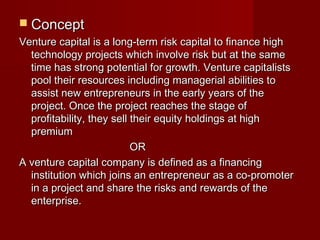  CCoonncceepptt 
VVeennttuurree ccaappiittaall iiss aa lloonngg--tteerrmm rriisskk ccaappiittaall ttoo ffiinnaannccee hhiigghh 
tteecchhnnoollooggyy pprroojjeeccttss wwhhiicchh iinnvvoollvvee rriisskk bbuutt aatt tthhee ssaammee 
ttiimmee hhaass ssttrroonngg ppootteennttiiaall ffoorr ggrroowwtthh.. VVeennttuurree ccaappiittaalliissttss 
ppooooll tthheeiirr rreessoouurrcceess iinncclluuddiinngg mmaannaaggeerriiaall aabbiilliittiieess ttoo 
aassssiisstt nneeww eennttrreepprreenneeuurrss iinn tthhee eeaarrllyy yyeeaarrss ooff tthhee 
pprroojjeecctt.. OOnnccee tthhee pprroojjeecctt rreeaacchheess tthhee ssttaaggee ooff 
pprrooffiittaabbiilliittyy,, tthheeyy sseellll tthheeiirr eeqquuiittyy hhoollddiinnggss aatt hhiigghh 
pprreemmiiuumm 
OORR 
AA vveennttuurree ccaappiittaall ccoommppaannyy iiss ddeeffiinneedd aass aa ffiinnaanncciinngg 
iinnssttiittuuttiioonn wwhhiicchh jjooiinnss aann eennttrreepprreenneeuurr aass aa ccoo--pprroommootteerr 
iinn aa pprroojjeecctt aanndd sshhaarree tthhee rriisskkss aanndd rreewwaarrddss ooff tthhee 
eenntteerrpprriissee.. 
 