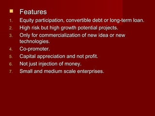  FFeeaattuurreess 
11.. EEqquuiittyy ppaarrttiicciippaattiioonn,, ccoonnvveerrttiibbllee ddeebbtt oorr lloonngg--tteerrmm llooaann.. 
22.. HHiigghh rriisskk bbuutt hhiigghh ggrroowwtthh ppootteennttiiaall pprroojjeeccttss.. 
33.. OOnnllyy ffoorr ccoommmmeerrcciiaalliizzaattiioonn ooff nneeww iiddeeaa oorr nneeww 
tteecchhnnoollooggiieess.. 
44.. CCoo--pprroommootteerr.. 
55.. CCaappiittaall aapppprreecciiaattiioonn aanndd nnoott pprrooffiitt.. 
66.. NNoott jjuusstt iinnjjeeccttiioonn ooff mmoonneeyy.. 
77.. SSmmaallll aanndd mmeeddiiuumm ssccaallee eenntteerrpprriisseess.. 
 