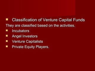  Classification ooff VVeennttuurree CCaappiittaall FFuunnddss 
TThheeyy aarree ccllaassssiiffiieedd bbaasseedd oonn tthhee aaccttiivviittiieess.. 
 IInnccuubbaattoorrss 
 AAnnggeell IInnvveessttoorrss 
 VVeennttuurree CCaappiittaalliissttss 
 PPrriivvaattee EEqquuiittyy PPllaayyeerrss.. 
 