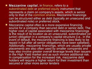  MMeezzzzaanniinnee ccaappiittaall,, iinn ffiinnaannccee,, rreeffeerrss ttoo aa 
ssuubboorrddiinnaatteedd ddeebbtt oorr pprreeffeerrrreedd eeqquuiittyy iinnssttrruummeenntt tthhaatt 
rreepprreesseennttss aa ccllaaiimm oonn ccoommppaannyy''ss aasssseettss,, wwhhiicchh iiss sseenniioorr 
oonnllyy ttoo tthhaatt ooff tthhee ccoommmmoonn sshhaarreess.. MMeezzzzaanniinnee ffiinnaanncciinnggss 
ccaann bbee ssttrruuccttuurreedd eeiitthheerr aass ddeebbtt ((ttyyppiiccaallllyy aann uunnsseeccuurreedd aanndd 
ssuubboorrddiinnaatteedd nnoottee)) oorr pprreeffeerrrreedd ssttoocckk.. 
 MMeezzzzaanniinnee ccaappiittaall oofftteenn iiss aa mmoorree eexxppeennssiivvee ffiinnaanncciinngg 
ssoouurrccee ffoorr aa ccoommppaannyy tthhaann sseeccuurreedd ddeebbtt oorr sseenniioorr ddeebbtt.. TThhee 
hhiigghheerr ccoosstt ooff ccaappiittaall aassssoocciiaatteedd wwiitthh mmeezzzzaanniinnee ffiinnaanncciinnggss 
iiss tthhee rreessuulltt ooff iittss llooccaattiioonn aass aann uunnsseeccuurreedd,, ssuubboorrddiinnaatteedd ((oorr 
jjuunniioorr)) oobblliiggaattiioonn iinn aa ccoommppaannyy''ss ccaappiittaall ssttrruuccttuurree ((ii..ee..,, iinn tthhee 
eevveenntt ooff ddeeffaauulltt,, tthhee mmeezzzzaanniinnee ffiinnaanncciinngg iiss lleessss lliikkeellyy ttoo bbee 
rreeppaaiidd iinn ffuullll aafftteerr aallll sseenniioorr oobblliiggaattiioonnss hhaavvee bbeeeenn ssaattiissffiieedd)).. 
AAddddiittiioonnaallllyy,, mmeezzzzaanniinnee ffiinnaanncciinnggss,, wwhhiicchh aarree uussuuaallllyy pprriivvaattee 
ppllaacceemmeennttss aarree aallssoo oofftteenn uusseedd bbyy ssmmaalllleerr ccoommppaanniieess aanndd 
mmaayy aallssoo iinnvvoollvvee ggrreeaatteerr oovveerraallll lleevveerraaggee lleevveellss tthhaann iissssuueerrss 
iinn tthhee HHiigghh YYiieelldd mmaarrkkeett aanndd aass ssuucchh iinnvvoollvvee aaddddiittiioonnaall rriisskk.. 
IInn ccoommppeennssaattiioonn ffoorr tthhee iinnccrreeaasseedd rriisskk,, mmeezzzzaanniinnee ddeebbtt 
hhoollddeerrss wwiillll rreeqquuiirree aa hhiigghheerr rreettuurrnn ffoorr tthheeiirr iinnvveessttmmeenntt tthhaann 
sseeccuurreedd oorr ootthheerr mmoorree sseenniioorr lleennddeerrss 
 