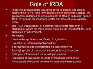 RRoollee ooff IIRRDDAA 
 IInn oorrddeerr ttoo pprroovviiddee bbeetttteerr iinnssuurraannccee ccoovveerr ttoo cciittiizzeennss aanndd aallssoo ttoo 
aauuggmmeenntt tthhee ffllooww ooff lloonngg--tteerrmm ssoouurrcceess ooff ffiinnaanncciinngg iinnffrraassttrruuccttuurree,, tthhee 
ggoovveerrnnmmeenntt rreeiitteerraatteedd iittss aannnnoouunncceemmeenntt ooff 11999966 iinn iittss bbuuddggeett ssppeeeecchh,, 
11999988,, ttoo ooppeenn uupp tthhee iinnssuurraannccee sseeccttoorr aanndd aallssoo sseett uupp aa ssttaattuuttoorryy 
IIRRDDAA.. 
 TThhee IIRRDDAA wwoouulldd ccoonnssiisstt ooff aa cchhaaiirrppeerrssoonn aanndd nnoott mmoorree tthhaann 99 
mmeemmbbeerrss ooff wwhhoomm nnoott mmoorree tthhaann 55 wwoouulldd bbee ffuullll--ttiimmee mmeemmbbeerrss,, ttoo bbee 
aappppooiinntteedd bbyy ggoovveerrnnmmeenntt.. 
 FFuunnccttiioonnss:: 
11.. IIssssuuee ttoo tthhee aapppplliiccaanntt aa cceerrttiiffiiccaattee ooff rreeggiissttrraattiioonn.. 
22.. PPrrootteeccttiioonn ooff iinntteerreessttss ooff ppoolliiccyyhhoollddeerrss.. 
33.. SSppeecciiffyyiinngg rreeqquuiissiittee qquuaalliiffiiccaattiioonnss && pprraaccttiiccaall ttrraaiinniinngg.. 
44.. SSppeecciiffyyiinngg ccooddee ooff ccoonndduucctt ffoorr ssuurrvveeyyoorrss && lloossss aasssseessssoorrss.. 
55.. CCaalllliinngg ffoorr iinnffoorrmmaattiioonn && uunnddeerrttaakkiinngg iinnssppeeccttiioonn 
66.. RReegguullaattiinngg ooff iinnvveessttmmeenntt ooff ffuunnddss bbyy iinnssuurraannccee ccoommppaanniieess 
77.. AAddjjuuddiiccaattiioonn ooff ddiissppuutteess bbeettwweeeenn iinnssuurreerrss aanndd iinntteerrmmeeddiiaarriieess.. 
 