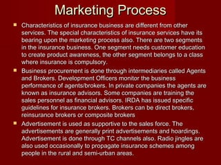 MMaarrkkeettiinngg PPrroocceessss 
 CChhaarraacctteerriissttiiccss ooff iinnssuurraannccee bbuussiinneessss aarree ddiiffffeerreenntt ffrroomm ootthheerr 
sseerrvviicceess.. TThhee ssppeecciiaall cchhaarraacctteerriissttiiccss ooff iinnssuurraannccee sseerrvviicceess hhaavvee iittss 
bbeeaarriinngg uuppoonn tthhee mmaarrkkeettiinngg pprroocceessss aallssoo.. TThheerree aarree ttwwoo sseeggmmeennttss 
iinn tthhee iinnssuurraannccee bbuussiinneessss.. OOnnee sseeggmmeenntt nneeeeddss ccuussttoommeerr eedduuccaattiioonn 
ttoo ccrreeaattee pprroodduucctt aawwaarreenneessss,, tthhee ootthheerr sseeggmmeenntt bbeelloonnggss ttoo aa ccllaassss 
wwhheerree iinnssuurraannccee iiss ccoommppuullssoorryy.. 
 BBuussiinneessss pprrooccuurreemmeenntt iiss ddoonnee tthhrroouugghh iinntteerrmmeeddiiaarriieess ccaalllleedd AAggeennttss 
aanndd BBrrookkeerrss.. DDeevveellooppmmeenntt OOffffiicceerrss mmoonniittoorr tthhee bbuussiinneessss 
ppeerrffoorrmmaannccee ooff aaggeennttss//bbrrookkeerrss.. IInn pprriivvaattee ccoommppaanniieess tthhee aaggeennttss aarree 
kknnoowwnn aass iinnssuurraannccee aaddvviissoorrss.. SSoommee ccoommppaanniieess aarree ttrraaiinniinngg tthhee 
ssaalleess ppeerrssoonnnneell aass ffiinnaanncciiaall aaddvviissoorrss.. IIRRDDAA hhaass iissssuueedd ssppeecciiffiicc 
gguuiiddeelliinneess ffoorr iinnssuurraannccee bbrrookkeerrss.. BBrrookkeerrss ccaann bbee ddiirreecctt bbrrookkeerrss,, 
rreeiinnssuurraannccee bbrrookkeerrss oorr ccoommppoossiittee bbrrookkeerrss 
 AAddvveerrttiisseemmeenntt iiss uusseedd aass ssuuppppoorrttiivvee ttoo tthhee ssaalleess ffoorrccee.. TThhee 
aaddvveerrttiisseemmeennttss aarree ggeenneerraallllyy pprriinntt aaddvveerrttiisseemmeennttss aanndd hhooaarrddiinnggss.. 
AAddvveerrttiisseemmeenntt iiss ddoonnee tthhrroouugghh TTCC cchhaannnneellss aallssoo.. RRaaddiioo jjiinngglleess aarree 
aallssoo uusseedd ooccccaassiioonnaallllyy ttoo pprrooppaaggaattee iinnssuurraannccee sscchheemmeess aammoonngg 
ppeeooppllee iinn tthhee rruurraall aanndd sseemmii--uurrbbaann aarreeaass.. 
 
