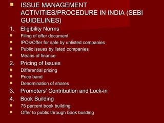  IISSSSUUEE MMAANNAAGGEEMMEENNTT 
AACCTTIIVVIITTIIEESS//PPRROOCCEEDDUURREE IINN IINNDDIIAA ((SSEEBBII 
GGUUIIDDEELLIINNEESS)) 
11.. EElliiggiibbiilliittyy NNoorrmmss 
 FFiilliinngg ooff ooffffeerr ddooccuummeenntt 
 IIPPOOss//OOffffeerr ffoorr ssaallee bbyy uunnlliisstteedd ccoommppaanniieess 
 PPuubblliicc iissssuueess bbyy lliisstteedd ccoommppaanniieess 
 MMeeaannss ooff ffiinnaannccee 
22.. PPrriicciinngg ooff IIssssuueess 
 DDiiffffeerreennttiiaall pprriicciinngg 
 PPrriiccee bbaanndd 
 DDeennoommiinnaattiioonn ooff sshhaarreess 
33.. PPrroommootteerrss’’ CCoonnttrriibbuuttiioonn aanndd LLoocckk--iinn 
44.. BBooookk BBuuiillddiinngg 
 7755 ppeerrcceenntt bbooookk bbuuiillddiinngg 
 OOffffeerr ttoo ppuubblliicc tthhrroouugghh bbooookk bbuuiillddiinngg 
 