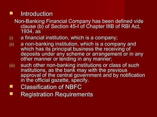  IInnttrroodduuccttiioonn 
NNoonn--BBaannkkiinngg FFiinnaanncciiaall CCoommppaannyy hhaass bbeeeenn ddeeffiinneedd vviiddee 
ccllaauussee ((bb)) ooff SSeeccttiioonn 4455--II ooff CChhaapptteerr IIIIIIBB ooff RRBBII AAcctt,, 
11993344,, aass 
((ii)) aa ffiinnaanncciiaall iinnssttiittuuttiioonn,, wwhhiicchh iiss aa ccoommppaannyy;; 
((iiii)) aa nnoonn--bbaannkkiinngg iinnssttiittuuttiioonn,, wwhhiicchh iiss aa ccoommppaannyy aanndd 
wwhhiicchh hhaass iittss pprriinncciippaall bbuussiinneessss tthhee rreecceeiivviinngg ooff 
ddeeppoossiittss uunnddeerr aannyy sscchheemmee oorr aarrrraannggeemmeenntt oorr iinn aannyy 
ootthheerr mmaannnneerr oorr lleennddiinngg iinn aannyy mmaannnneerr;; 
((iiiiii)) ssuucchh ootthheerr nnoonn--bbaannkkiinngg iinnssttiittuuttiioonnss oorr ccllaassss ooff ssuucchh 
iinnssttiittuuttiioonnss,, aass tthhee bbaannkk mmaayy wwiitthh tthhee pprreevviioouuss 
aapppprroovvaall ooff tthhee cceennttrraall ggoovveerrnnmmeenntt aanndd bbyy nnoottiiffiiccaattiioonn 
iinn tthhee ooffffiicciiaall ggaazzeettttee,, ssppeecciiffyy.. 
 CCllaassssiiffiiccaattiioonn ooff NNBBFFCC 
 RReeggiissttrraattiioonn RReeqquuiirreemmeennttss 
 