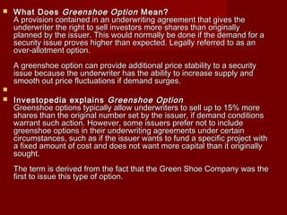  WWhhaatt DDooeess GGrreeeennsshhooee OOppttiioonn MMeeaann?? 
AA pprroovviissiioonn ccoonnttaaiinneedd iinn aann uunnddeerrwwrriittiinngg aaggrreeeemmeenntt tthhaatt ggiivveess tthhee 
uunnddeerrwwrriitteerr tthhee rriigghhtt ttoo sseellll iinnvveessttoorrss mmoorree sshhaarreess tthhaann oorriiggiinnaallllyy 
ppllaannnneedd bbyy tthhee iissssuueerr.. TThhiiss wwoouulldd nnoorrmmaallllyy bbee ddoonnee iiff tthhee ddeemmaanndd ffoorr aa 
sseeccuurriittyy iissssuuee pprroovveess hhiigghheerr tthhaann eexxppeecctteedd.. LLeeggaallllyy rreeffeerrrreedd ttoo aass aann 
oovveerr--aalllloottmmeenntt ooppttiioonn.. 
AA ggrreeeennsshhooee ooppttiioonn ccaann pprroovviiddee aaddddiittiioonnaall pprriiccee ssttaabbiilliittyy ttoo aa sseeccuurriittyy 
iissssuuee bbeeccaauussee tthhee uunnddeerrwwrriitteerr hhaass tthhee aabbiilliittyy ttoo iinnccrreeaassee ssuuppppllyy aanndd 
ssmmooootthh oouutt pprriiccee fflluuccttuuaattiioonnss iiff ddeemmaanndd ssuurrggeess.. 
 
 IInnvveessttooppeeddiiaa eexxppllaaiinnss GGrreeeennsshhooee OOppttiioonn 
GGrreeeennsshhooee ooppttiioonnss ttyyppiiccaallllyy aallllooww uunnddeerrwwrriitteerrss ttoo sseellll uupp ttoo 1155%% mmoorree 
sshhaarreess tthhaann tthhee oorriiggiinnaall nnuummbbeerr sseett bbyy tthhee iissssuueerr,, iiff ddeemmaanndd ccoonnddiittiioonnss 
wwaarrrraanntt ssuucchh aaccttiioonn.. HHoowweevveerr,, ssoommee iissssuueerrss pprreeffeerr nnoott ttoo iinncclluuddee 
ggrreeeennsshhooee ooppttiioonnss iinn tthheeiirr uunnddeerrwwrriittiinngg aaggrreeeemmeennttss uunnddeerr cceerrttaaiinn 
cciirrccuummssttaanncceess,, ssuucchh aass iiff tthhee iissssuueerr wwaannttss ttoo ffuunndd aa ssppeecciiffiicc pprroojjeecctt wwiitthh 
aa ffiixxeedd aammoouunntt ooff ccoosstt aanndd ddooeess nnoott wwaanntt mmoorree ccaappiittaall tthhaann iitt oorriiggiinnaallllyy 
ssoouugghhtt.. 
TThhee tteerrmm iiss ddeerriivveedd ffrroomm tthhee ffaacctt tthhaatt tthhee GGrreeeenn SShhooee CCoommppaannyy wwaass tthhee 
ffiirrsstt ttoo iissssuuee tthhiiss ttyyppee ooff ooppttiioonn.. 
 