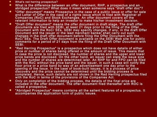  What's red herring pprroossppeeccttuuss?? 
 WWhhaatt iiss tthhee ddiiffffeerreennccee bbeettwweeeenn aann ooffffeerr ddooccuummeenntt,, RRHHPP,, aa pprroossppeeccttuuss aanndd aann 
aabbrriiddggeedd pprroossppeeccttuuss?? WWhhaatt ddooeess iitt mmeeaann wwhheenn ssoommeeoonnee ssaayyss ""ddrraafftt ooffffeerr ddoocc""?? 
 ""OOffffeerr ddooccuummeenntt"" mmeeaannss PPrroossppeeccttuuss iinn tthhee ccaassee ooff aa ppuubblliicc iissssuuee oorr ooffffeerr ffoorr ssaallee 
aanndd LLeetttteerr ooff OOffffeerr iinn tthhee ccaassee ooff aa rriigghhttss iissssuuee wwhhiicchh iiss ffiilleedd wwiitthh RReeggiissttrraarr ooff 
CCoommppaanniieess ((RRooCC)) aanndd SSttoocckk EExxcchhaannggeess.. AAnn ooffffeerr ddooccuummeenntt ccoovveerrss aallll tthhee 
rreelleevvaanntt iinnffoorrmmaattiioonn ttoo hheellpp aann iinnvveessttoorr ttoo mmaakkee hhiiss//hheerr iinnvveessttmmeenntt ddeecciissiioonn.. 
 ""DDrraafftt OOffffeerr ddooccuummeenntt"" mmeeaannss tthhee ooffffeerr ddooccuummeenntt iinn ddrraafftt ssttaaggee.. TThhee ddrraafftt ooffffeerr 
ddooccuummeennttss aarree ffiilleedd wwiitthh SSEEBBII,, aatt lleeaasstt 2211 ddaayyss pprriioorr ttoo tthhee ffiilliinngg ooff tthhee OOffffeerr 
DDooccuummeenntt wwiitthh tthhee RRooCC// SSEEss.. SSEEBBII mmaayy ssppeecciiffyy cchhaannggeess,, iiff aannyy,, iinn tthhee ddrraafftt OOffffeerr 
DDooccuummeenntt aanndd tthhee iissssuueerr oorr tthhee lleeaadd mmeerrcchhaanntt bbaannkkeerr sshhaallll ccaarrrryy oouutt ssuucchh 
cchhaannggeess iinn tthhee ddrraafftt ooffffeerr ddooccuummeenntt bbeeffoorree ffiilliinngg tthhee OOffffeerr DDooccuummeenntt wwiitthh tthhee 
RRooCC// SSEEss.. TThhee DDrraafftt OOffffeerr ddooccuummeenntt iiss aavvaaiillaabbllee oonn tthhee SSEEBBII WWeebb ssiittee ffoorr ppuubblliicc 
ccoommmmeennttss ffoorr aa ppeerriioodd ooff 2211 ddaayyss ffrroomm tthhee ffiilliinngg ooff tthhee DDrraafftt OOffffeerr DDooccuummeenntt wwiitthh 
SSEEBBII.. 
 ""RReedd HHeerrrriinngg PPrroossppeeccttuuss"" iiss aa pprroossppeeccttuuss wwhhiicchh ddooeess nnoott hhaavvee ddeettaaiillss ooff eeiitthheerr 
pprriiccee oorr nnuummbbeerr ooff sshhaarreess bbeeiinngg ooffffeerreedd oorr tthhee aammoouunntt ooff iissssuuee.. TThhiiss mmeeaannss tthhaatt 
iinn ccaassee tthhee pprriiccee iiss nnoott ddiisscclloosseedd,, tthhee nnuummbbeerr ooff sshhaarreess aanndd tthhee uuppppeerr aanndd lloowweerr 
pprriiccee bbaannddss aarree ddiisscclloosseedd.. OOnn tthhee ootthheerr hhaanndd,, aann iissssuueerr ccaann ssttaattee tthhee iissssuuee ssiizzee 
aanndd tthhee nnuummbbeerr ooff sshhaarreess aarree ddeetteerrmmiinneedd llaatteerr.. AAnn RRHHPP ffoorr aanndd FFPPOO ccaann bbee ffiilleedd 
wwiitthh tthhee RRooCC wwiitthhoouutt tthhee pprriiccee bbaanndd aanndd tthhee iissssuueerr,, iinn ssuucchh aa ccaassee wwiillll nnoottiiffyy tthhee 
fflloooorr pprriiccee oorr aa pprriiccee bbaanndd bbyy wwaayy ooff aann aaddvveerrttiisseemmeenntt oonnee ddaayy pprriioorr ttoo tthhee 
ooppeenniinngg ooff tthhee iissssuuee.. IInn tthhee ccaassee ooff bbooookk--bbuuiilltt iissssuueess,, iitt iiss aa pprroocceessss ooff pprriiccee 
ddiissccoovveerryy aanndd tthhee pprriiccee ccaannnnoott bbee ddeetteerrmmiinneedd uunnttiill tthhee bbiiddddiinngg pprroocceessss iiss 
ccoommpplleetteedd.. HHeennccee,, ssuucchh ddeettaaiillss aarree nnoott sshhoowwnn iinn tthhee RReedd HHeerrrriinngg pprroossppeeccttuuss ffiilleedd 
wwiitthh tthhee RRooCC iinn tteerrmmss ooff tthhee pprroovviissiioonnss ooff tthhee CCoommppaanniieess AAcctt.. 
 OOnnllyy oonn ccoommpplleettiioonn ooff tthhee bbiiddddiinngg pprroocceessss,, tthhee ddeettaaiillss ooff tthhee ffiinnaall pprriiccee aarree 
iinncclluuddeedd iinn tthhee ooffffeerr ddooccuummeenntt.. TThhee ooffffeerr ddooccuummeenntt ffiilleedd tthheerreeaafftteerr wwiitthh RROOCC iiss 
ccaalllleedd aa pprroossppeeccttuuss.. 
 ""AAbbrriiddggeedd PPrroossppeeccttuuss"" mmeeaannss ccoonnttaaiinnss aallll tthhee ssaalliieenntt ffeeaattuurreess ooff aa pprroossppeeccttuuss.. IItt 
aaccccoommppaanniieess tthhee aapppplliiccaattiioonn ffoorrmm ooff ppuubblliicc iissssuueess.. 
 