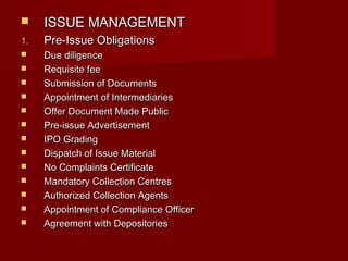  IISSSSUUEE MMAANNAAGGEEMMEENNTT 
11.. PPrree--IIssssuuee OObblliiggaattiioonnss 
 DDuuee ddiilliiggeennccee 
 RReeqquuiissiittee ffeeee 
 SSuubbmmiissssiioonn ooff DDooccuummeennttss 
 AAppppooiinnttmmeenntt ooff IInntteerrmmeeddiiaarriieess 
 OOffffeerr DDooccuummeenntt MMaaddee PPuubblliicc 
 PPrree--iissssuuee AAddvveerrttiisseemmeenntt 
 IIPPOO GGrraaddiinngg 
 DDiissppaattcchh ooff IIssssuuee MMaatteerriiaall 
 NNoo CCoommppllaaiinnttss CCeerrttiiffiiccaattee 
 MMaannddaattoorryy CCoolllleeccttiioonn CCeennttrreess 
 AAuutthhoorriizzeedd CCoolllleeccttiioonn AAggeennttss 
 AAppppooiinnttmmeenntt ooff CCoommpplliiaannccee OOffffiicceerr 
 AAggrreeeemmeenntt wwiitthh DDeeppoossiittoorriieess 
 