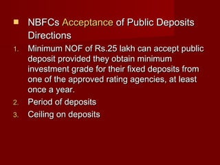  NNBBFFCCss AAcccceeppttaannccee ooff PPuubblliicc DDeeppoossiittss 
DDiirreeccttiioonnss 
11.. MMiinniimmuumm NNOOFF ooff RRss..2255 llaakkhh ccaann aacccceepptt ppuubblliicc 
ddeeppoossiitt pprroovviiddeedd tthheeyy oobbttaaiinn mmiinniimmuumm 
iinnvveessttmmeenntt ggrraaddee ffoorr tthheeiirr ffiixxeedd ddeeppoossiittss ffrroomm 
oonnee ooff tthhee aapppprroovveedd rraattiinngg aaggeenncciieess,, aatt lleeaasstt 
oonnccee aa yyeeaarr.. 
22.. PPeerriioodd ooff ddeeppoossiittss 
33.. CCeeiilliinngg oonn ddeeppoossiittss 
 