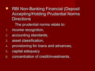  RRBBII NNoonn--BBaannkkiinngg FFiinnaanncciiaall ((DDeeppoossiitt 
AAcccceeppttiinngg//HHoollddiinngg PPrruuddeennttiiaall NNoorrmmss 
DDiirreeccttiioonnss 
TThhee pprruuddeennttiiaall nnoorrmmss rreellaattee ttoo:: 
11.. iinnccoommee rreeccooggnniittiioonn,, 
22.. aaccccoouunnttiinngg ssttaannddaarrddss,, 
33.. aasssseett ccllaassssiiffiiccaattiioonn,, 
44.. pprroovviissiioonniinngg ffoorr llooaannss aanndd aaddvvaanncceess,, 
55.. ccaappiittaall aaddeeqquuaaccyy 
66.. ccoonncceennttrraattiioonn ooff ccrreeddiitt//iinnvveessttmmeennttss.. 
 