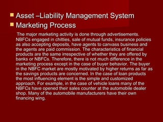  AAsssseett ––LLiiaabbiilliittyy MMaannaaggeemmeenntt SSyysstteemm 
 MMaarrkkeettiinngg PPrroocceessss 
TThhee mmaajjoorr mmaarrkkeettiinngg aaccttiivviittyy iiss ddoonnee tthhrroouugghh aaddvveerrttiisseemmeennttss.. 
NNBBFFCCss eennggaaggeedd iinn cchhiittttiieess,, ssaallee ooff mmuuttuuaall ffuunnddss,, iinnssuurraannccee ppoolliicciieess 
aass aallssoo aacccceeppttiinngg ddeeppoossiittss,, hhaavvee aaggeennttss ttoo ccaannvvaassss bbuussiinneessss aanndd 
tthhee aaggeennttss aarree ppaaiidd ccoommmmiissssiioonn.. TThhee cchhaarraacctteerriissttiiccss ooff ffiinnaanncciiaall 
pprroodduuccttss aarree tthhee ssaammee iirrrreessppeeccttiivvee ooff wwhheetthheerr tthheeyy aarree ooffffeerreedd bbyy 
bbaannkkss oorr NNBBFFCCss.. TThheerreeffoorree,, tthheerree iiss nnoott mmuucchh ddiiffffeerreennccee iinn tthhee 
mmaarrkkeettiinngg pprroocceessss eexxcceepptt iinn tthhee ccaassee ooff bbuuyyeerr bbeehhaavviioorr.. TThhee bbuuyyeerr 
iinn tthhee NNBBFFCC mmaarrkkeett aarree mmoossttllyy mmoottiivvaatteedd bbyy hhiigghheerr rreettuurrnnss aass ffaarr aass 
tthhee ssaavviinnggss pprroodduuccttss aarree ccoonncceerrnneedd.. IInn tthhee ccaassee ooff llooaann pprroodduuccttss 
tthhee mmoosstt iinnfflluueenncciinngg eelleemmeenntt iiss tthhee ssiimmppllee aanndd ccuussttoommiizzeedd 
aapppprrooaacchh.. FFoorr eexxaammppllee,, iinn tthhee ccaassee ooff vveehhiiccllee llooaannss mmaannyy ooff tthhee 
NNBBFFCCss hhaavvee ooppeenneedd tthheeiirr ssaalleess ccoouunntteerr aatt tthhee aauuttoommoobbiillee ddeeaalleerr 
sshhoopp.. MMaannyy ooff tthhee aauuttoommoobbiillee mmaannuuffaaccttuurreerrss hhaavvee tthheeiirr oowwnn 
ffiinnaanncciinngg wwiinngg.. 
 