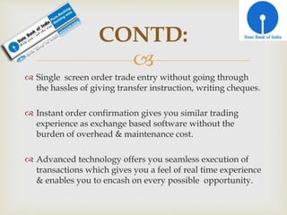 
 Single screen order trade entry without going through
the hassles of giving transfer instruction, writing cheques.
 Instant order confirmation gives you similar trading
experience as exchange based software without the
burden of overhead & maintenance cost.
 Advanced technology offers you seamless execution of
transactions which gives you a feel of real time experience
& enables you to encash on every possible opportunity.
CONTD:
 