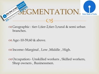 
 Geographic : tier-1,tier-2,tier-3,rural & semi urban
branches.
 Age:-10-59,60 & above.
 Income:-Marginal , Low ,Middle , High.
 Occupation:- Unskilled workers , Skilled workers,
Shop owners , Businessmen.
SEGMENTATION.
 