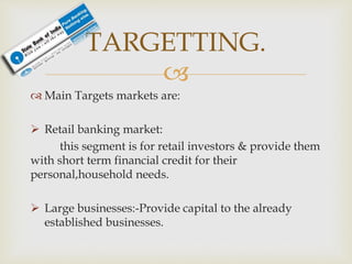 
 Main Targets markets are:
 Retail banking market:
this segment is for retail investors & provide them
with short term financial credit for their
personal,household needs.
 Large businesses:-Provide capital to the already
established businesses.
TARGETTING.
 