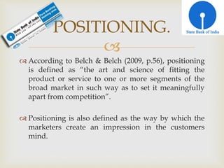 
 According to Belch & Belch (2009, p.56), positioning
is defined as “the art and science of fitting the
product or service to one or more segments of the
broad market in such way as to set it meaningfully
apart from competition”.
 Positioning is also defined as the way by which the
marketers create an impression in the customers
mind.
POSITIONING.
 
