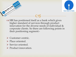 
 SBI has positioned itself as a bank which gives
higher standard of services through product
innovation for the diverse needs of individual &
corporate clients. So there are following points in
their positioning segment:-
 Customer centric.
 Place oriented.
 Service oriented.
 Product innovation.
 