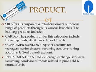  SBI offers its corporate & retail customers numerous
range of products through its various branches. The
banking products include:-
 CARDS:- The products under this categories include
travelling cards, debit cards & credit cards.
 CONSUMER BANKING:- Special accounts for
teenagers, senior citizens, recurring accounts,saving
accounts & fixed deposit account.
 INVESTMENT BANKING:- Foreign exchange servioces
tax saving bonds,investments related to pure gold &
mutual funds.
PRODUCT.
 