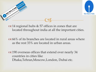 
 14 regional hubs & 57 offices in zones that are
located throughout india at all the important cities.
 66% of its branches are located in rural areas where
as the rest 33% are located in urban areas.
 190 overseas offices that extend over nearly 34
countries in cities like
Dhaka,Tehran,Moscow,London, Dubai etc.
 