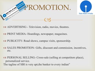 
 ADVERTISING - Television, radio, movies, theatres.
 PRINT MEDIA- Hoardings, newspaper, magazines.
 PUBLICITY- Road shows, campus visits, sponsorship.
 SALES PROMOTION- Gifts, discount and commission, incentives,
etc.
 PERSONAL SELLING- Cross-sale (selling at competitors place),
personalized service.
The tagline of SBI is very apt,the banker to every indian”
PROMOTION.
 