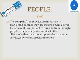 
 The company’s employees are important in
marketting because they are the one’s who deliver
the service.It is important to hire and train the right
people to deliver superior service to the
clients,whether they run a support desk,customer
service,copywriters,programmers etc.
PEOPLE.
 