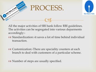 
All the major activities of SBI bank follow RBI guidelines.
The activities can be segregated into various deparments
accordingly:-
 Standardization:-it saves a lot of time behind individual
transaction.
 Customization:-There are speciality counters at each
branch to deal with customers of a particular scheme.
 Number of steps are usually specified.
PROCESS.
 
