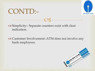 
 Simplicity:- Separate counters exist with clear
indication.
 Customer Involvement:-ATM does not involve any
bank employees.
CONTD:-
 